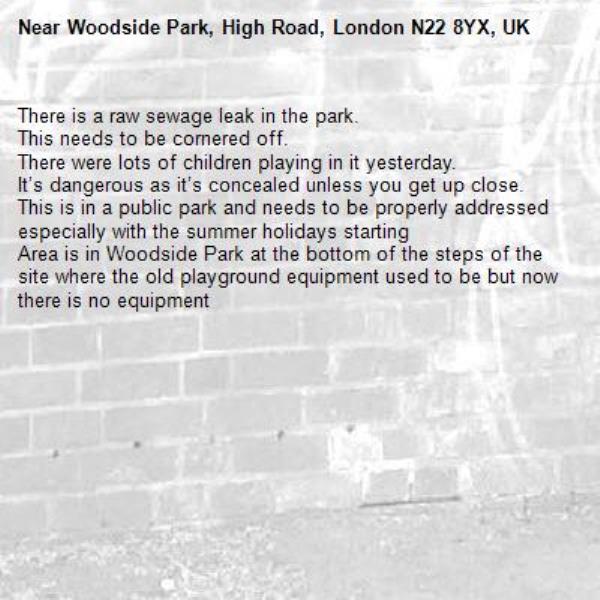 There is a raw sewage leak in the park.
This needs to be cornered off.
There were lots of children playing in it yesterday.
It’s dangerous as it’s concealed unless you get up close.
This is in a public park and needs to be properly addressed especially with the summer holidays starting
Area is in Woodside Park at the bottom of the steps of the site where the old playground equipment used to be but now there is no equipment -Woodside Park, High Road, London N22 8YX, UK