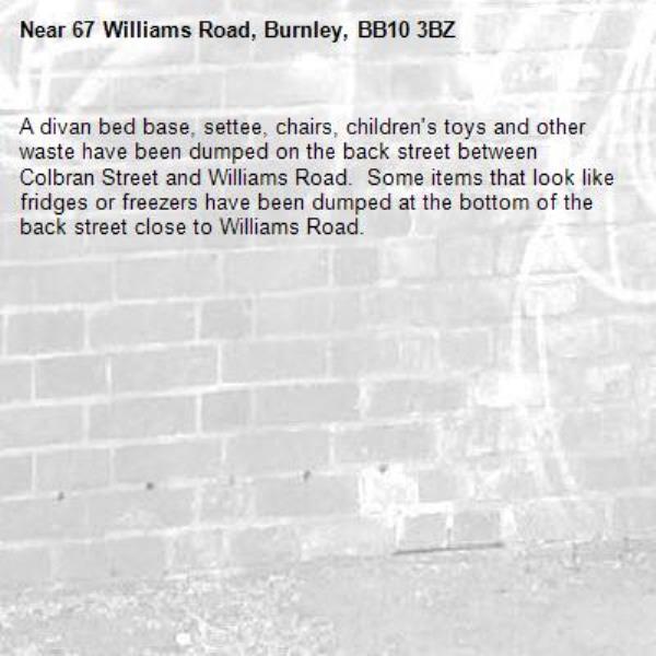 A divan bed base, settee, chairs, children's toys and other waste have been dumped on the back street between Colbran Street and Williams Road.  Some items that look like fridges or freezers have been dumped at the bottom of the back street close to Williams Road.-67 Williams Road, Burnley, BB10 3BZ