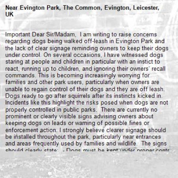 Important Dear Sir/Madam,  I am writing to raise concerns regarding dogs being walked off-leash in Evington Park and the lack of clear signage reminding owners to keep their dogs under control. On several occasions, I have witnessed dogs staring at people and children in particular with an instict to react, running up to children, and ignoring their owners’ recall commands. This is becoming increasingly worrying for families and other park users, particularly when owners are unable to regain control of their dogs and they are off leash. Dogs ready to go after squirrels after its instincts kicked in. Incidents like this highlight the risks posed when dogs are not properly controlled in public parks.  There are currently no prominent or clearly visible signs advising owners about keeping dogs on leads or warning of possible fines or enforcement action. I strongly believe clearer signage should be installed throughout the park, particularly near entrances and areas frequently used by families and wildlife.  The signs should clearly state:  - Dogs must be kept under proper control at all times - Owners must have effective recall of their dogs - Dogs should be kept on leads where appropriate - Failure to comply may result in fines or enforcement action  Improved signage and awareness would help encourage responsible dog ownership and make the park safer for children, wildlife, and all visitors.-Evington Park, The Common, Evington, Leicester, UK
