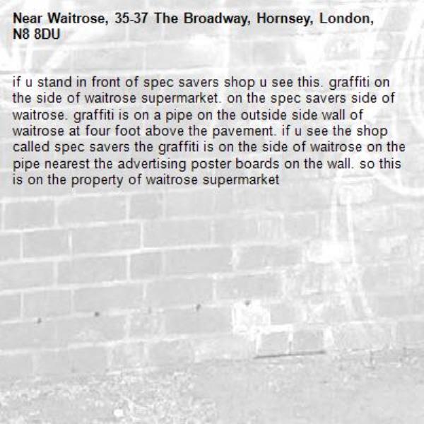 if u stand in front of spec savers shop u see this. graffiti on the side of waitrose supermarket. on the spec savers side of waitrose. graffiti is on a pipe on the outside side wall of waitrose at four foot above the pavement. if u see the shop called spec savers the graffiti is on the side of waitrose on the pipe nearest the advertising poster boards on the wall. so this is on the property of waitrose supermarket-Waitrose, 35-37 The Broadway, Hornsey, London, N8 8DU