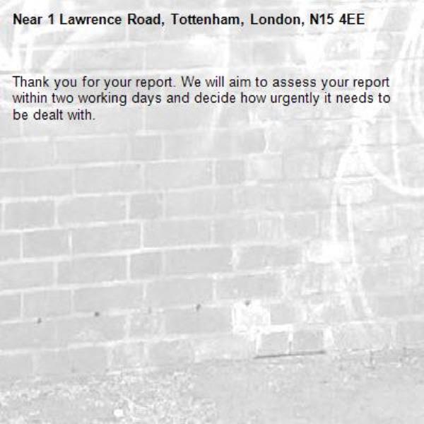 Thank you for your report. We will aim to assess your report within two working days and decide how urgently it needs to be dealt with.-1 Lawrence Road, Tottenham, London, N15 4EE