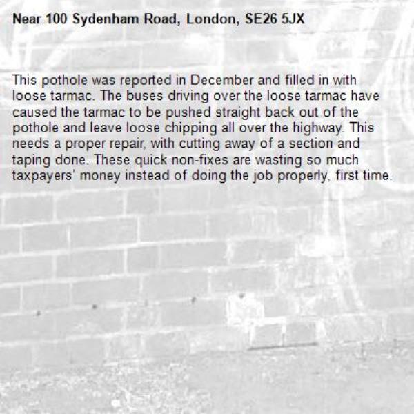 This pothole was reported in December and filled in with loose tarmac. The buses driving over the loose tarmac have caused the tarmac to be pushed straight back out of the pothole and leave loose chipping all over the highway. This needs a proper repair, with cutting away of a section and taping done. These quick non-fixes are wasting so much taxpayers’ money instead of doing the job properly, first time. -100 Sydenham Road, London, SE26 5JX