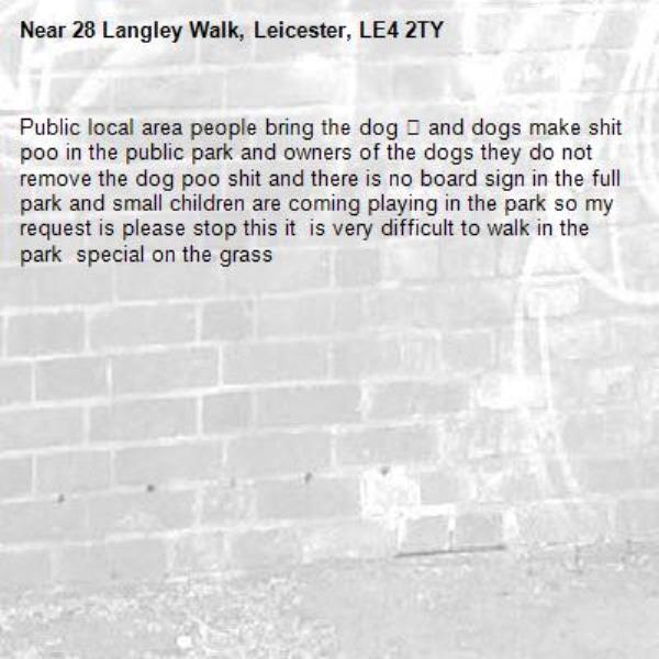 Public local area people bring the dog 🐕 and dogs make shit poo in the public park and owners of the dogs they do not remove the dog poo shit and there is no board sign in the full park and small children are coming playing in the park so my request is please stop this it  is very difficult to walk in the park  special on the grass -28 Langley Walk, Leicester, LE4 2TY