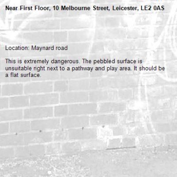 

Location: Maynard road 

This is extremely dangerous. The pebbled surface is unsuitable right next to a pathway and play area. It should be a flat surface. -First Floor, 10 Melbourne Street, Leicester, LE2 0AS