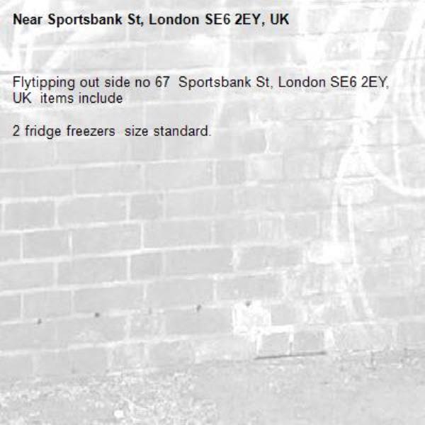 Flytipping out side no 67  Sportsbank St, London SE6 2EY, UK  items include  

2 fridge freezers  size standard.-Sportsbank St, London SE6 2EY, UK