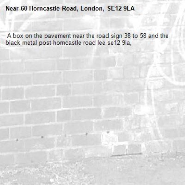  A box on the pavement near the road sign 38 to 58 and the black metal post horncastle road lee se12 9la, -60 Horncastle Road, London, SE12 9LA