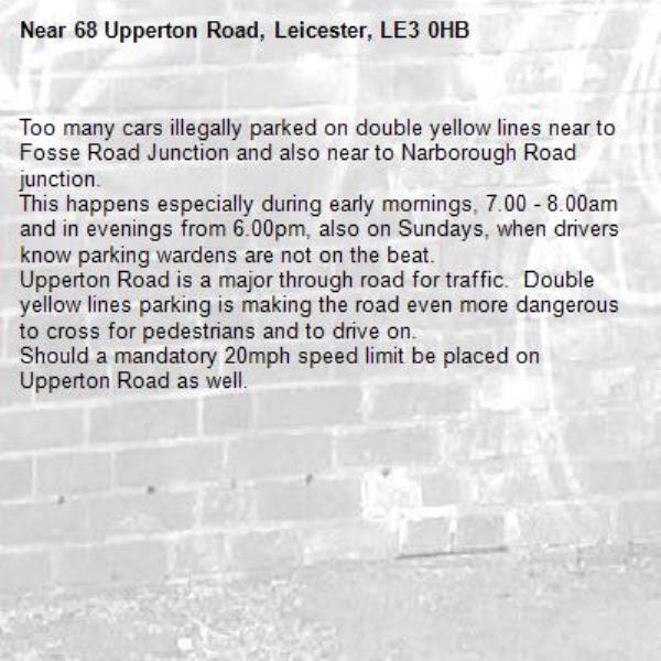 Too many cars illegally parked on double yellow lines near to Fosse Road Junction and also near to Narborough Road junction.
This happens especially during early mornings, 7.00 - 8.00am and in evenings from 6.00pm, also on Sundays, when drivers know parking wardens are not on the beat.
Upperton Road is a major through road for traffic.  Double yellow lines parking is making the road even more dangerous to cross for pedestrians and to drive on.
Should a mandatory 20mph speed limit be placed on Upperton Road as well. -68 Upperton Road, Leicester, LE3 0HB