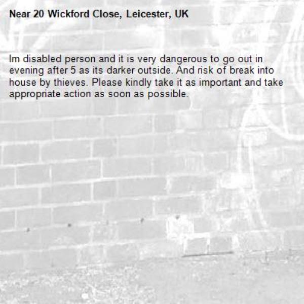 Im disabled person and it is very dangerous to go out in evening after 5 as its darker outside. And risk of break into house by thieves. Please kindly take it as important and take appropriate action as soon as possible.-20 Wickford Close, Leicester, UK