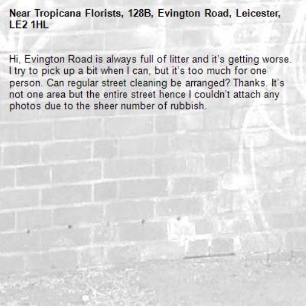 Hi, Evington Road is always full of litter and it’s getting worse. I try to pick up a bit when I can, but it’s too much for one person. Can regular street cleaning be arranged? Thanks. It’s not one area but the entire street hence I couldn’t attach any photos due to the sheer number of rubbish. -Tropicana Florists, 128B, Evington Road, Leicester, LE2 1HL