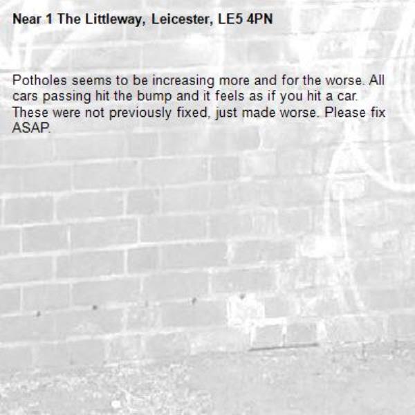 Potholes seems to be increasing more and for the worse. All cars passing hit the bump and it feels as if you hit a car. These were not previously fixed, just made worse. Please fix ASAP. -1 The Littleway, Leicester, LE5 4PN