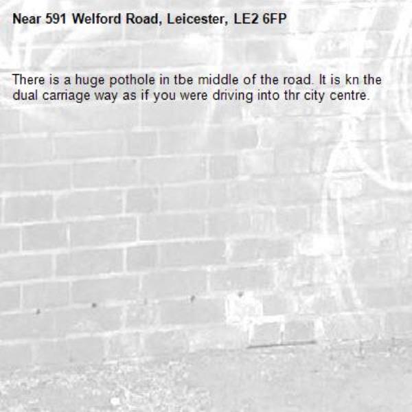 There is a huge pothole in tbe middle of the road. It is kn the dual carriage way as if you were driving into thr city centre. -591 Welford Road, Leicester, LE2 6FP