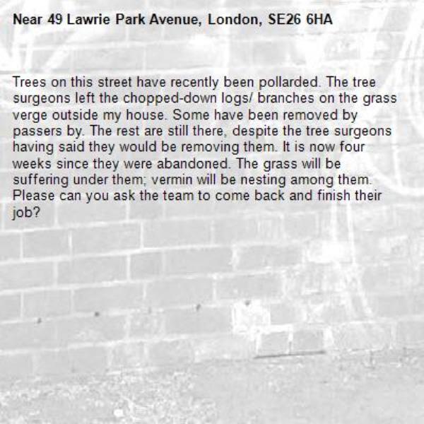 Trees on this street have recently been pollarded. The tree surgeons left the chopped-down logs/ branches on the grass verge outside my house. Some have been removed by passers by. The rest are still there, despite the tree surgeons having said they would be removing them. It is now four weeks since they were abandoned. The grass will be suffering under them; vermin will be nesting among them. Please can you ask the team to come back and finish their job?-49 Lawrie Park Avenue, London, SE26 6HA