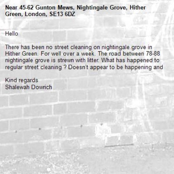 Hello 

There has been no street cleaning on nightingale grove in Hither Green. For well over a week. The road between 78-88 nightingale grove is strewn with litter. What has happened to regular street cleaning ? Doesn’t appear to be happening and

Kind regards 
Shalewah Dowrich -45-62 Gunton Mews, Nightingale Grove, Hither Green, London, SE13 6DZ