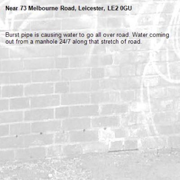 Burst pipe is causing water to go all over road. Water coming out from a manhole 24/7 along that stretch of road. -73 Melbourne Road, Leicester, LE2 0GU