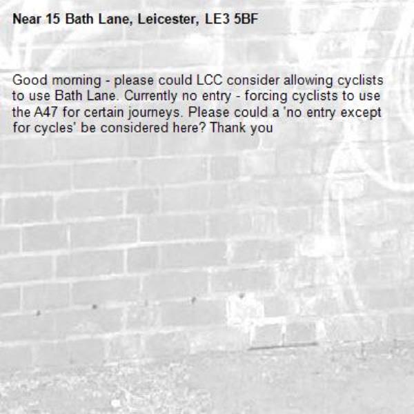 Good morning - please could LCC consider allowing cyclists to use Bath Lane. Currently no entry - forcing cyclists to use the A47 for certain journeys. Please could a &#39;no entry except for cycles&#39; be considered here? Thank you -15 Bath Lane, Leicester, LE3 5BF