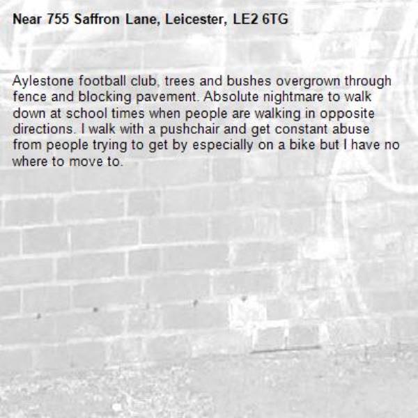 Aylestone football club, trees and bushes overgrown through fence and blocking pavement. Absolute nightmare to walk down at school times when people are walking in opposite directions. I walk with a pushchair and get constant abuse from people trying to get by especially on a bike but I have no where to move to. -755 Saffron Lane, Leicester, LE2 6TG