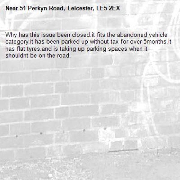 Why has this issue been closed.it fits the abandoned vehicle category.it has been parked up without tax for over 5months.it has flat tyres.and is taking up parking spaces when it shouldnt be on the road.-51 Perkyn Road, Leicester, LE5 2EX