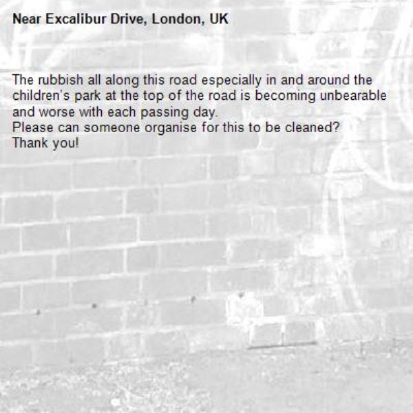 The rubbish all along this road especially in and around the children’s park at the top of the road is becoming unbearable and worse with each passing day. 
Please can someone organise for this to be cleaned? 
Thank you! -Excalibur Drive, London, UK