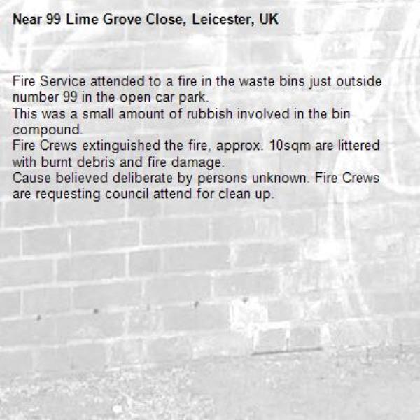 Fire Service attended to a fire in the waste bins just outside number 99 in the open car park.
This was a small amount of rubbish involved in the bin compound.
Fire Crews extinguished the fire, approx. 10sqm are littered with burnt debris and fire damage.
Cause believed deliberate by persons unknown. Fire Crews are requesting council attend for clean up. -99 Lime Grove Close, Leicester, UK