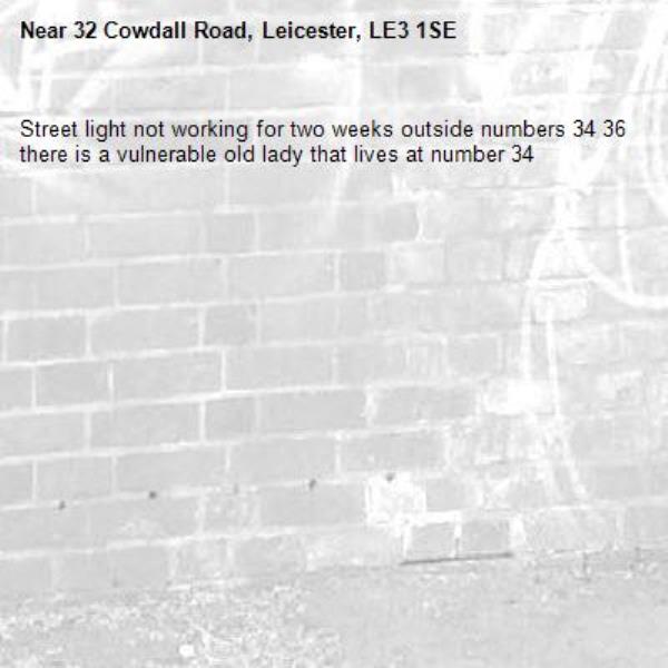 Street light not working for two weeks outside numbers 34 36 there is a vulnerable old lady that lives at number 34-32 Cowdall Road, Leicester, LE3 1SE