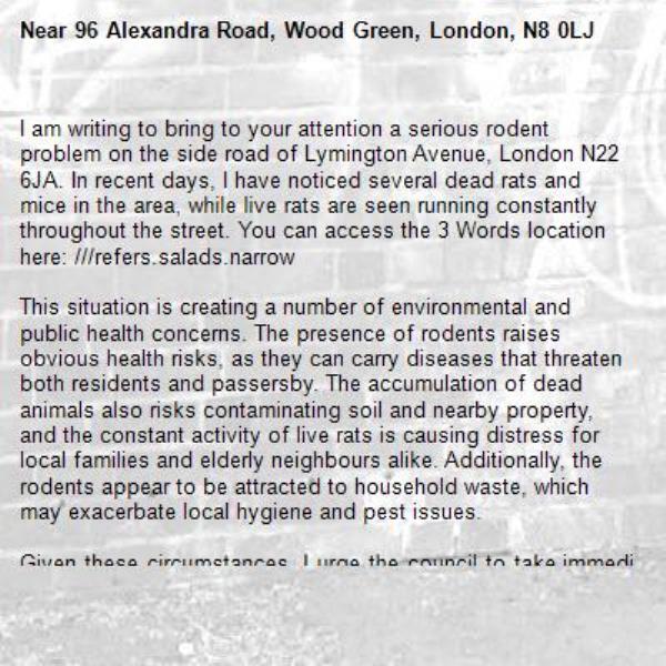 I am writing to bring to your attention a serious rodent problem on the side road of Lymington Avenue, London N22 6JA. In recent days, I have noticed several dead rats and mice in the area, while live rats are seen running constantly throughout the street. You can access the 3 Words location here: ///refers.salads.narrow

This situation is creating a number of environmental and public health concerns. The presence of rodents raises obvious health risks, as they can carry diseases that threaten both residents and passersby. The accumulation of dead animals also risks contaminating soil and nearby property, and the constant activity of live rats is causing distress for local families and elderly neighbours alike. Additionally, the rodents appear to be attracted to household waste, which may exacerbate local hygiene and pest issues.

Given these circumstances, I urge the council to take immediate action to inspect the area, remove the dead animals, and implement effective pest control measures. Prompt attention is essential to prevent the problem from worsening, to protect public health, and to maintain the safety and cleanliness of the neighbourhood.

I would be grateful if you could confirm that the issue is being addressed and advise on any steps residents might take in the meantime.-96 Alexandra Road, Wood Green, London, N8 0LJ