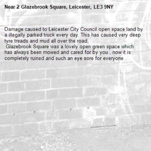 Damage caused to Leicester City Council open space land by a illegally parked truck every day. This has caused very deep tyre treads and mud all over the road.
 Glazebrook Square was a lovely open green space which has always been mowed and cared for by you , now it is completely ruined and such an eye sore for everyone .-2 Glazebrook Square, Leicester, LE3 9NY