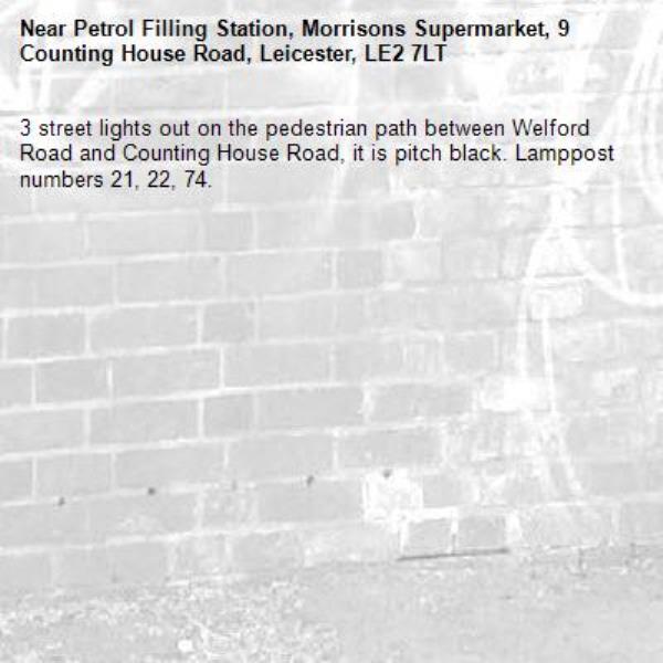 3 street lights out on the pedestrian path between Welford Road and Counting House Road, it is pitch black. Lamppost numbers 21, 22, 74. -Petrol Filling Station, Morrisons Supermarket, 9 Counting House Road, Leicester, LE2 7LT