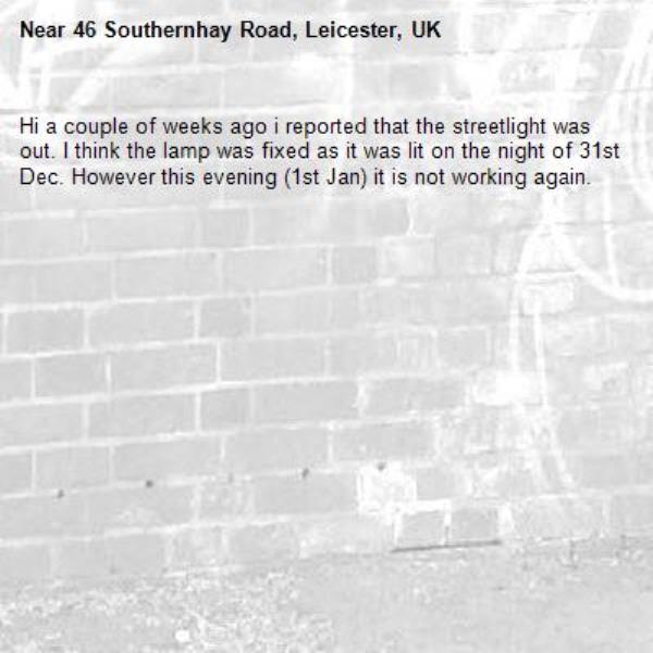 Hi a couple of weeks ago i reported that the streetlight was out. I think the lamp was fixed as it was lit on the night of 31st Dec. However this evening (1st Jan) it is not working again.-46 Southernhay Road, Leicester, UK