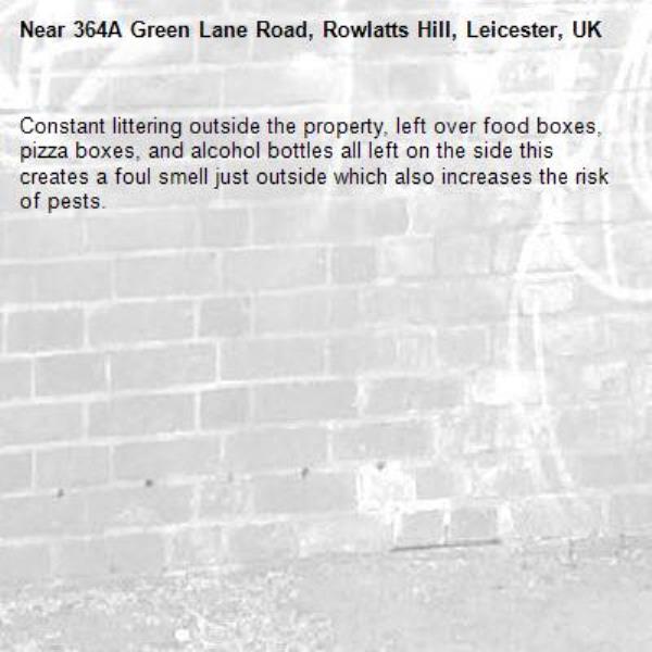 Constant littering outside the property, left over food boxes, pizza boxes, and alcohol bottles all left on the side this creates a foul smell just outside which also increases the risk of pests. -364A Green Lane Road, Rowlatts Hill, Leicester, UK