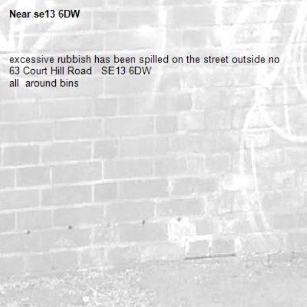 excessive rubbish has been spilled on the street outside no 63 Court Hill Road   SE13 6DW  
all  around bins -se13 6DW