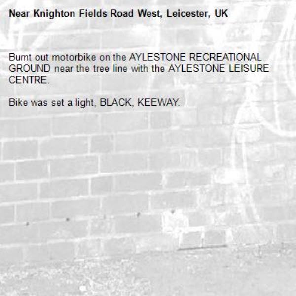 Burnt out motorbike on the AYLESTONE RECREATIONAL GROUND near the tree line with the AYLESTONE LEISURE CENTRE.

Bike was set a light, BLACK, KEEWAY. -Knighton Fields Road West, Leicester, UK