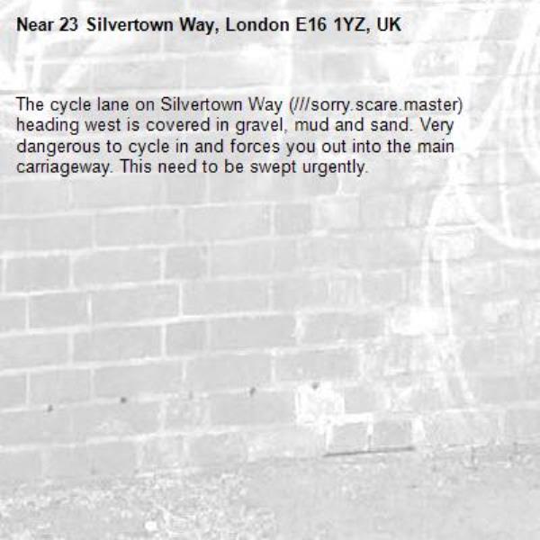 The cycle lane on Silvertown Way (///sorry.scare.master) heading west is covered in gravel, mud and sand. Very dangerous to cycle in and forces you out into the main carriageway. This need to be swept urgently.-23 Silvertown Way, London E16 1YZ, UK