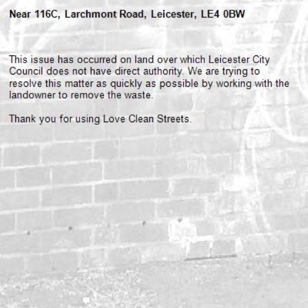 This issue has occurred on land over which Leicester City Council does not have direct authority. We are trying to resolve this matter as quickly as possible by working with the landowner to remove the waste.  

Thank you for using Love Clean Streets.
-116C, Larchmont Road, Leicester, LE4 0BW