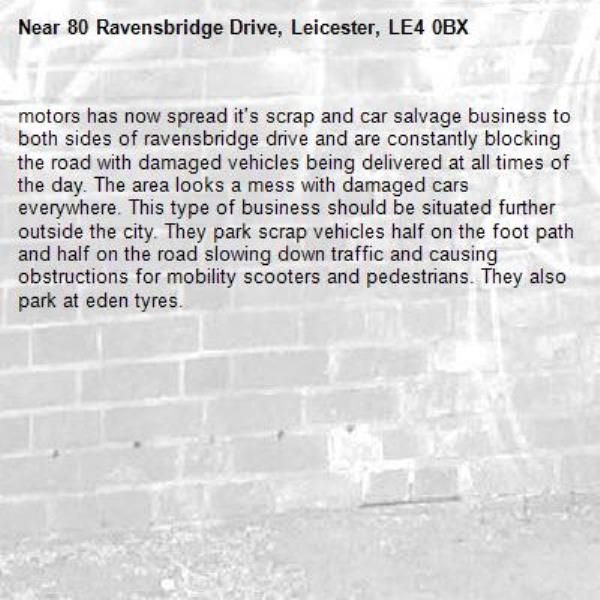 motors has now spread it's scrap and car salvage business to both sides of ravensbridge drive and are constantly blocking the road with damaged vehicles being delivered at all times of the day. The area looks a mess with damaged cars everywhere. This type of business should be situated further outside the city. They park scrap vehicles half on the foot path and half on the road slowing down traffic and causing obstructions for mobility scooters and pedestrians. They also park at eden tyres.-80 Ravensbridge Drive, Leicester, LE4 0BX