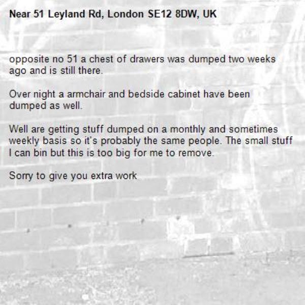 opposite no 51 a chest of drawers was dumped two weeks ago and is still there.

Over night a armchair and bedside cabinet have been dumped as well.

Well are getting stuff dumped on a monthly and sometimes weekly basis so it&#39;s probably the same people. The small stuff I can bin but this is too big for me to remove.

Sorry to give you extra work-51 Leyland Rd, London SE12 8DW, UK