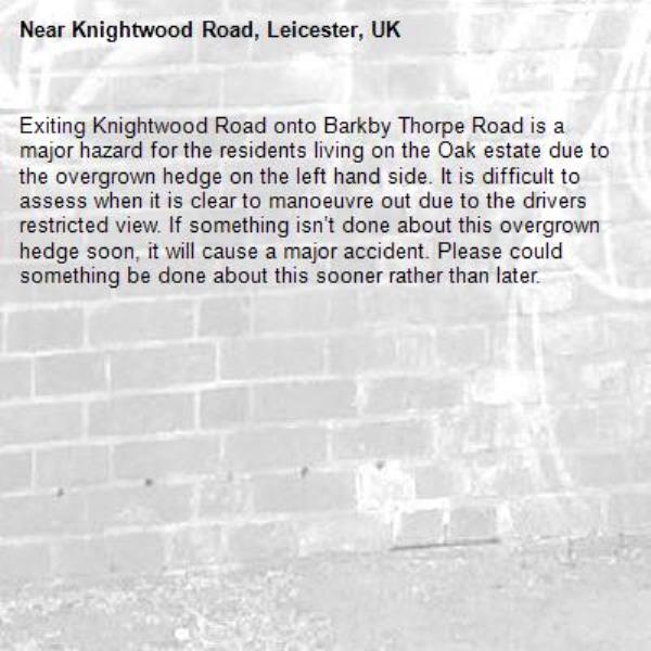 Exiting Knightwood Road onto Barkby Thorpe Road is a major hazard for the residents living on the Oak estate due to the overgrown hedge on the left hand side. It is difficult to assess when it is clear to manoeuvre out due to the drivers restricted view. If something isn’t done about this overgrown hedge soon, it will cause a major accident. Please could something be done about this sooner rather than later. -Knightwood Road, Leicester, UK
