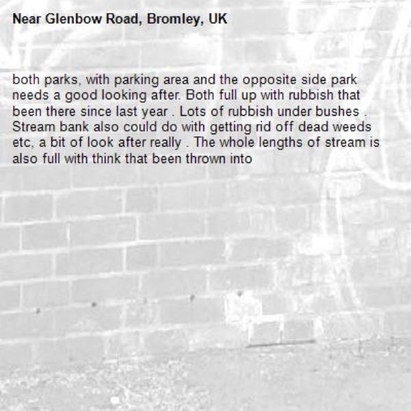 both parks, with parking area and the opposite side park needs a good looking after. Both full up with rubbish that been there since last year . Lots of rubbish under bushes . Stream bank also could do with getting rid off dead weeds etc, a bit of look after really . The whole lengths of stream is also full with think that been thrown into -Glenbow Road, Bromley, UK