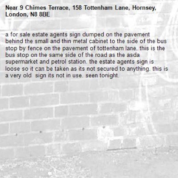 a for sale estate agents sign dumped on the pavement behind the small and thin metal cabinet to the side of the bus stop by fence on the pavement of tottenham lane. this is the bus stop on the same side of the road as the asda supermarket and petrol station. the estate agents sign is loose so it can be taken as its not secured to anything. this is a very old  sign its not in use. seen tonight.-9 Chimes Terrace, 158 Tottenham Lane, Hornsey, London, N8 8BE