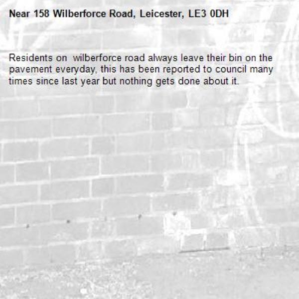 Residents on  wilberforce road always leave their bin on the pavement everyday, this has been reported to council many times since last year but nothing gets done about it. -158 Wilberforce Road, Leicester, LE3 0DH