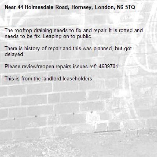 The rooftop draining needs to fix and repair. It is rotted and needs to be fix. Leaping on to public.

There is history of repair and this was planned, but got delayed.

Please review/reopen repairs issues ref: 4639701. 

This is from the landlord leaseholders. -44 Holmesdale Road, Hornsey, London, N6 5TQ