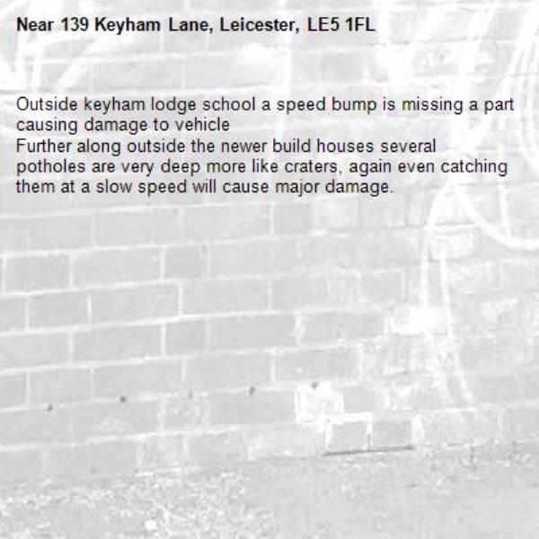 Outside keyham lodge school a speed bump is missing a part causing damage to vehicle 
Further along outside the newer build houses several potholes are very deep more like craters, again even catching them at a slow speed will cause major damage.
-139 Keyham Lane, Leicester, LE5 1FL