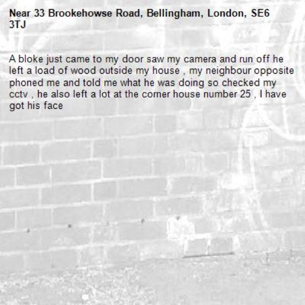 A bloke just came to my door saw my camera and run off he left a load of wood outside my house , my neighbour opposite phoned me and told me what he was doing so checked my cctv , he also left a lot at the corner house number 25 , I have got his face -33 Brookehowse Road, Bellingham, London, SE6 3TJ