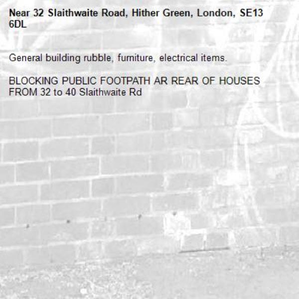 General building rubble, furniture, electrical items.

BLOCKING PUBLIC FOOTPATH AR REAR OF HOUSES FROM 32 to 40 Slaithwaite Rd-32 Slaithwaite Road, Hither Green, London, SE13 6DL