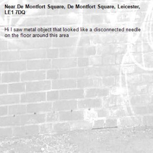 Hi I saw metal object that looked like a disconnected needle on the floor around this area-De Montfort Square, De Montfort Square, Leicester, LE1 7DQ