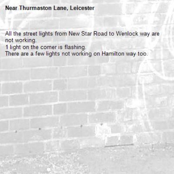 All the street lights from New Star Road to Wenlock way are not working. 
1 light on the corner is flashing.
There are a few lights not working on Hamilton way too. -Thurmaston Lane, Leicester