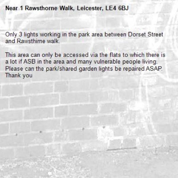 Only 3 lights working in the park area between Dorset Street and Rawsthirne walk.

This area can only be accessed via the flats to which there is a lot if ASB in the area and many vulnerable people living. Please can the park/shared garden lights be repaired ASAP. Thank you-1 Rawsthorne Walk, Leicester, LE4 6BJ