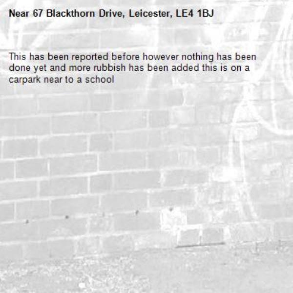 This has been reported before however nothing has been done yet and more rubbish has been added this is on a carpark near to a school -67 Blackthorn Drive, Leicester, LE4 1BJ