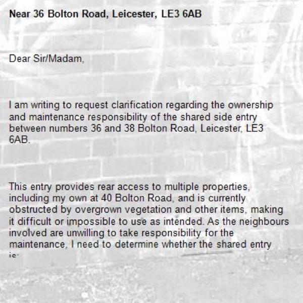 Dear Sir/Madam,



I am writing to request clarification regarding the ownership and maintenance responsibility of the shared side entry between numbers 36 and 38 Bolton Road, Leicester, LE3 6AB.



This entry provides rear access to multiple properties, including my own at 40 Bolton Road, and is currently obstructed by overgrown vegetation and other items, making it difficult or impossible to use as intended. As the neighbours involved are unwilling to take responsibility for the maintenance, I need to determine whether the shared entry is:



Adopted and maintained by Leicester City Council,
Recorded as a public right of way, or
Privately owned and subject to shared maintenance agreements.




Could you please advise:



Whether the side access between 36–38 Bolton Road is part of the adopted highway network or maintained by the council?
If it is not council-maintained, whether it is a recorded public right of way or registered easement?
Any information you hold about ownership, maintenance responsibility, or enforcement options for clearing overgrowth and obstructions?




If possible, I would appreciate a copy of any maps, records, or guidance relating to this area.








Contact Details:





Please contact me at 07766165861or sashahorder95@yahoo.com

if you need any further information.



Thank you for your time and assistance.



Yours faithfully,-36 Bolton Road, Leicester, LE3 6AB