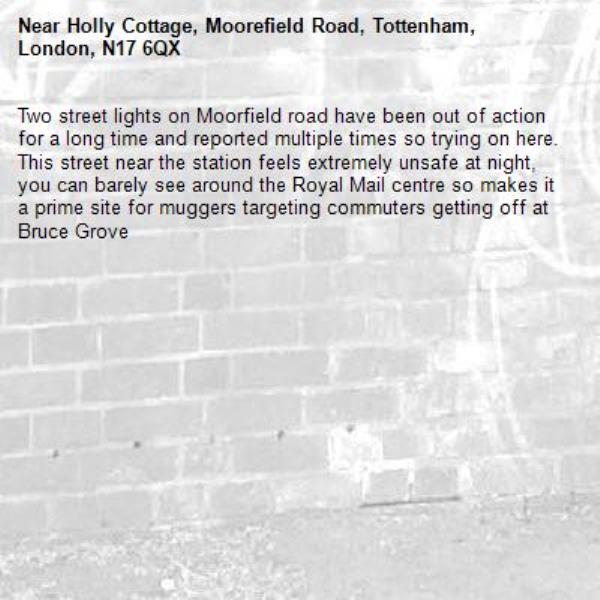 Two street lights on Moorfield road have been out of action for a long time and reported multiple times so trying on here. This street near the station feels extremely unsafe at night, you can barely see around the Royal Mail centre so makes it a prime site for muggers targeting commuters getting off at Bruce Grove-Holly Cottage, Moorefield Road, Tottenham, London, N17 6QX