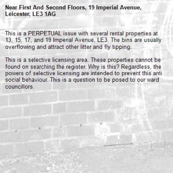 This is a PERPETUAL issue with several rental properties at 13, 15, 17, and 19 Imperial Avenue, LE3. The bins are usually overflowing and attract other litter and fly tipping. 

This is a selective licensing area. These properties cannot be found on searching the register. Why is this? Regardless, the powers of selective licensing are intended to prevent this anti social behaviour. This is a question to be posed to our ward councillors. -First And Second Floors, 19 Imperial Avenue, Leicester, LE3 1AG